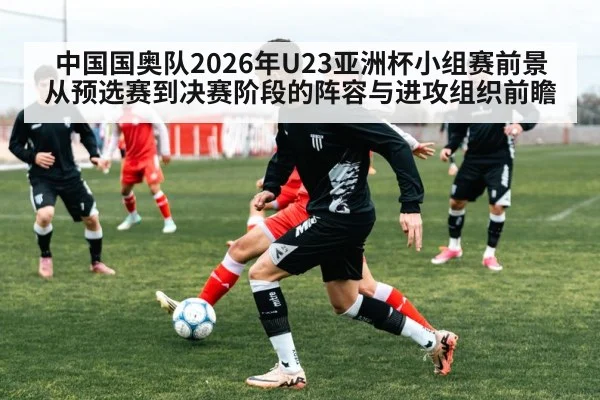 中国国奥队2026年U23亚洲杯小组赛前景 从预选赛到决赛阶段的阵容与进攻组织前瞻